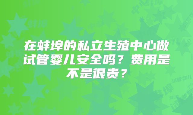 在蚌埠的私立生殖中心做试管婴儿安全吗？费用是不是很贵？