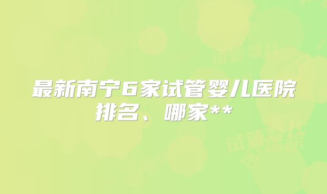 最新南宁6家试管婴儿医院排名、哪家**