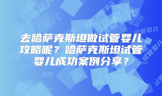 去哈萨克斯坦做试管婴儿攻略呢？哈萨克斯坦试管婴儿成功案例分享？