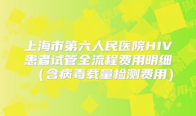 上海市第六人民医院HIV患者试管全流程费用明细(含病毒载量检测费用)