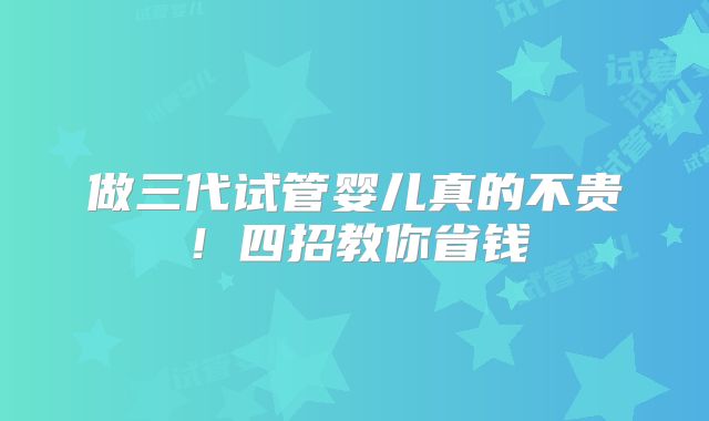做三代试管婴儿真的不贵！四招教你省钱