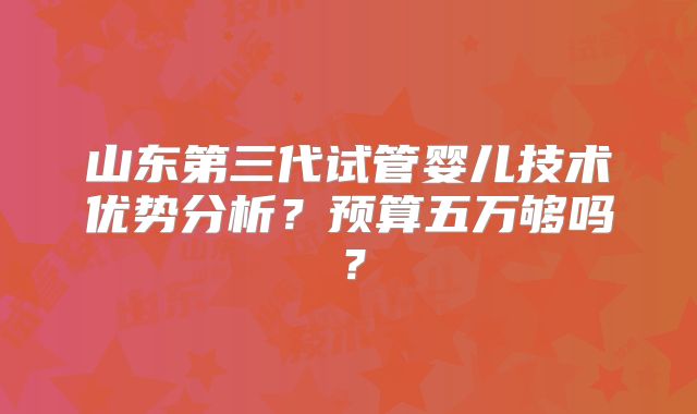 山东第三代试管婴儿技术优势分析？预算五万够吗？
