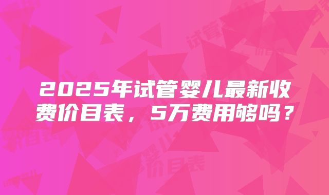 2025年试管婴儿最新收费价目表，5万费用够吗？