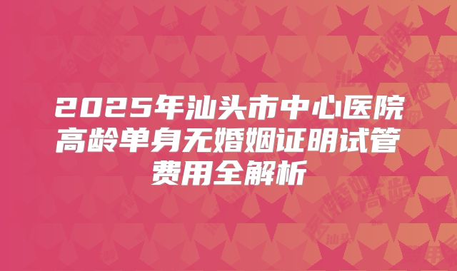 2025年汕头市中心医院高龄单身无婚姻证明试管费用全解析