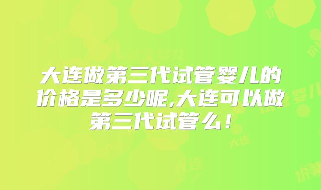 大连做第三代试管婴儿的价格是多少呢,大连可以做第三代试管么！