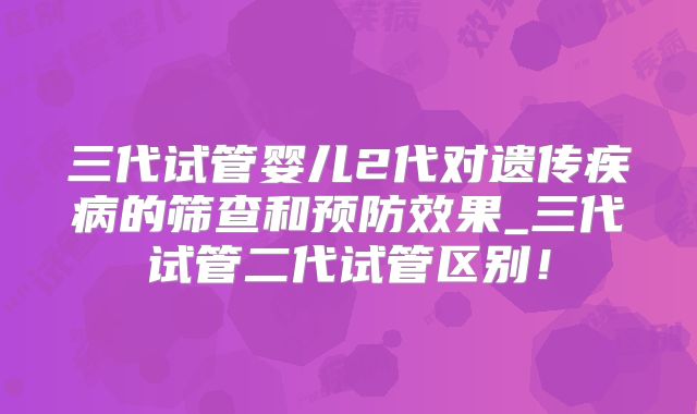 三代试管婴儿2代对遗传疾病的筛查和预防效果_三代试管二代试管区别！