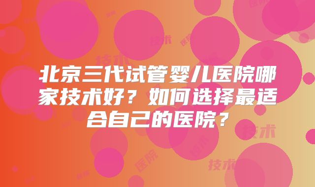 北京三代试管婴儿医院哪家技术好？如何选择最适合自己的医院？
