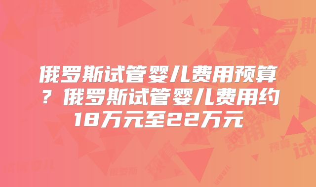 俄罗斯试管婴儿费用预算?俄罗斯试管婴儿费用约18万元至22万元