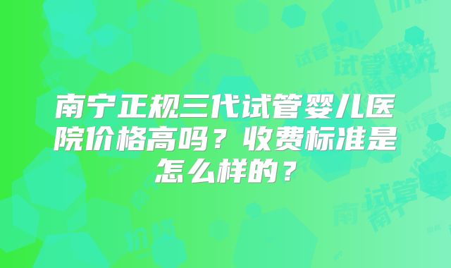 南宁正规三代试管婴儿医院价格高吗?收费标准是怎么样的?