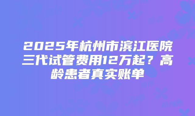 2025年杭州市滨江医院三代试管费用12万起？高龄患者真实账单