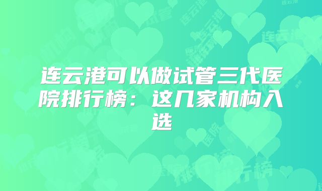 连云港可以做试管三代医院排行榜:这几家机构入选