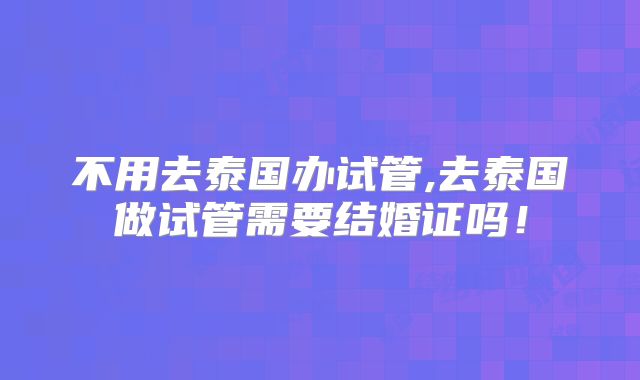 不用去泰国办试管,去泰国做试管需要结婚证吗！
