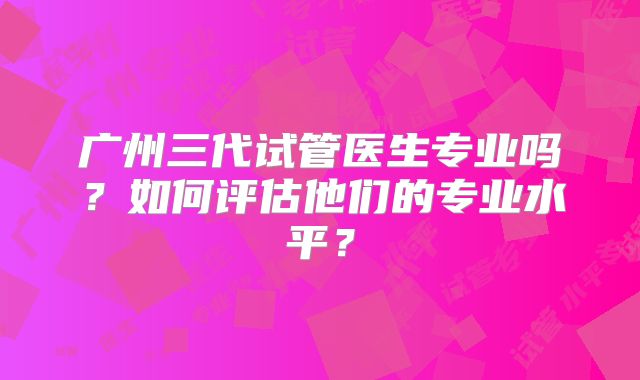 广州三代试管医生专业吗？如何评估他们的专业水平？