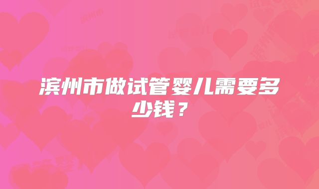 滨州市做试管婴儿需要多少钱？