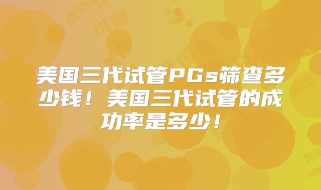 美国三代试管PGs筛查多少钱！美国三代试管的成功率是多少！