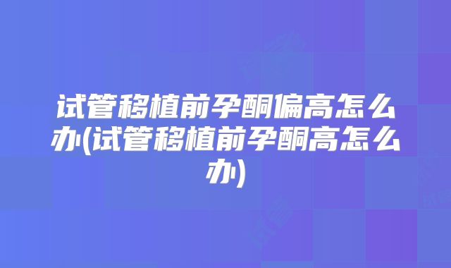 试管移植前孕酮偏高怎么办(试管移植前孕酮高怎么办)