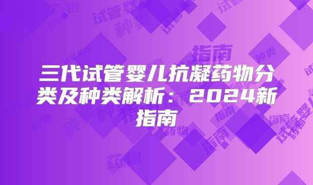 三代试管婴儿抗凝药物分类及种类解析：2024新指南