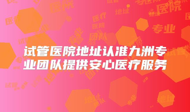 试管医院地址认准九洲专业团队提供安心医疗服务