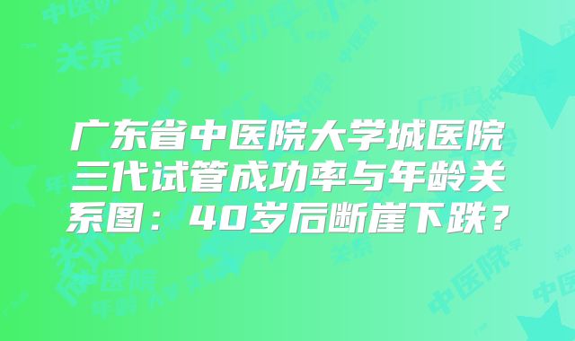 广东省中医院大学城医院三代试管成功率与年龄关系图：40岁后断崖下跌？