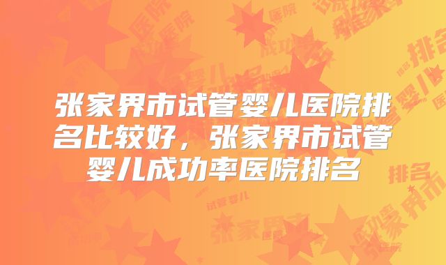 张家界市试管婴儿医院排名比较好，张家界市试管婴儿成功率医院排名