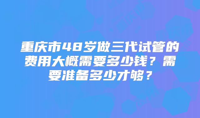 重庆市48岁做三代试管的费用大概需要多少钱?需要准备多少才够?