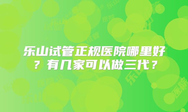乐山试管正规医院哪里好？有几家可以做三代？