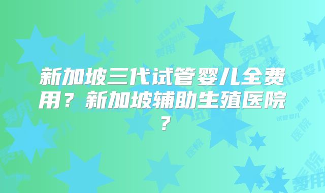 新加坡三代试管婴儿全费用？新加坡辅助生殖医院？