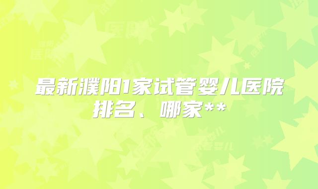 最新濮阳1家试管婴儿医院排名、哪家**