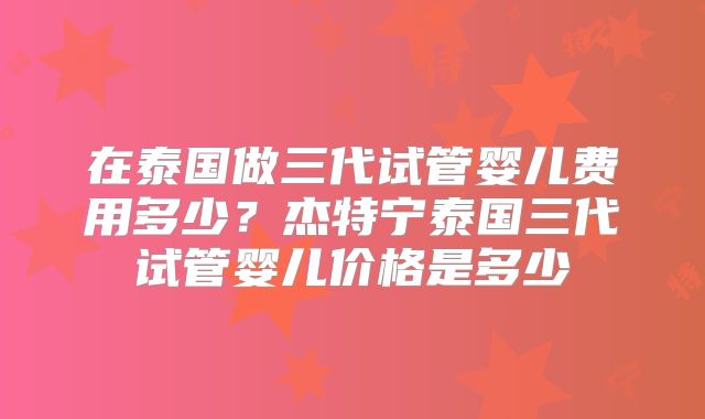 在泰国做三代试管婴儿费用多少？杰特宁泰国三代试管婴儿价格是多少