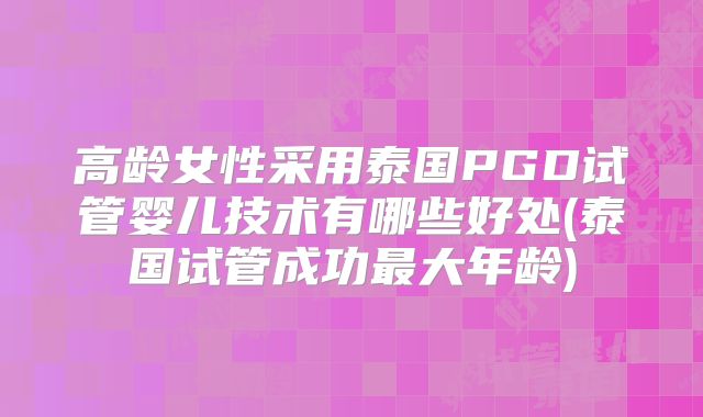 高龄女性采用泰国PGD试管婴儿技术有哪些好处(泰国试管成功最大年龄)