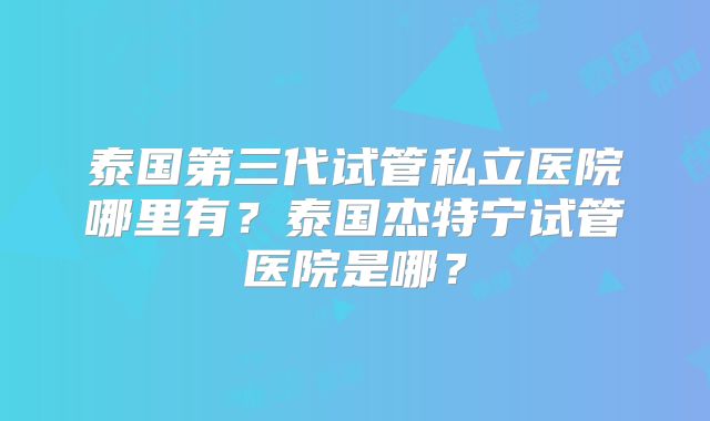 泰国第三代试管私立医院哪里有?泰国杰特宁试管医院是哪?