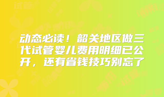 动态必读！韶关地区做三代试管婴儿费用明细已公开，还有省钱技巧别忘了