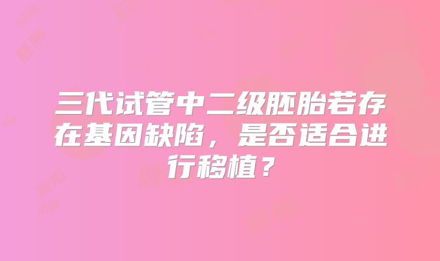 三代试管中二级胚胎若存在基因缺陷，是否适合进行移植？