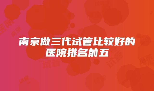 南京做三代试管比较好的医院排名前五