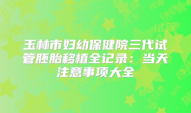 玉林市妇幼保健院三代试管胚胎移植全记录:当天注意事项大全