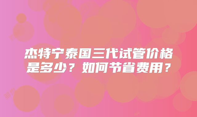 杰特宁泰国三代试管价格是多少？如何节省费用？
