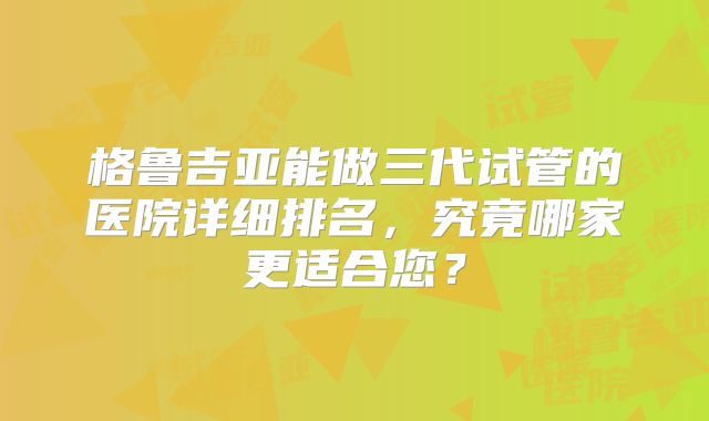 格鲁吉亚能做三代试管的医院详细排名，究竟哪家更适合您？