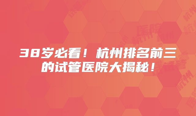 38岁必看!杭州排名前三的试管医院大揭秘!