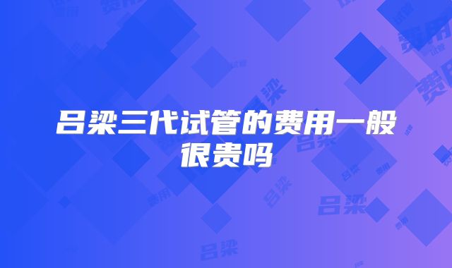 吕梁三代试管的费用一般很贵吗