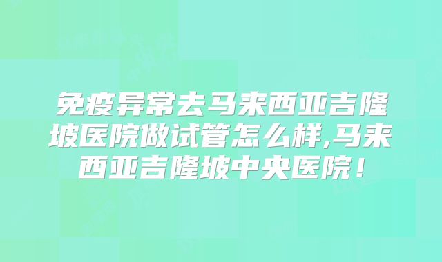 免疫异常去马来西亚吉隆坡医院做试管怎么样,马来西亚吉隆坡中央医院！