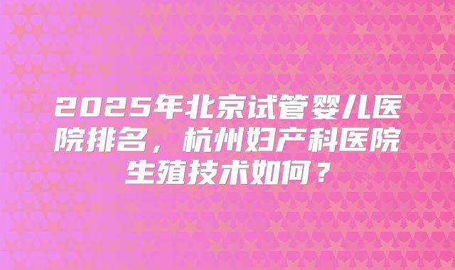 2025年北京试管婴儿医院排名，杭州妇产科医院生殖技术如何？