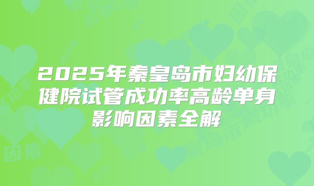 2025年秦皇岛市妇幼保健院试管成功率高龄单身影响因素全解