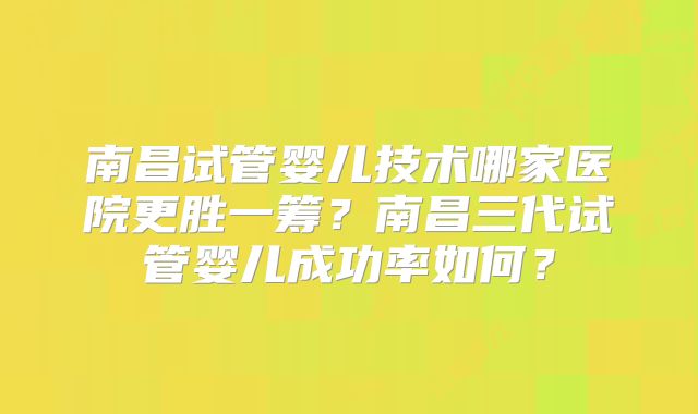 南昌试管婴儿技术哪家医院更胜一筹？南昌三代试管婴儿成功率如何？
