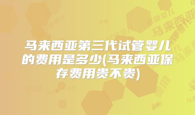 马来西亚第三代试管婴儿的费用是多少(马来西亚保存费用贵不贵)