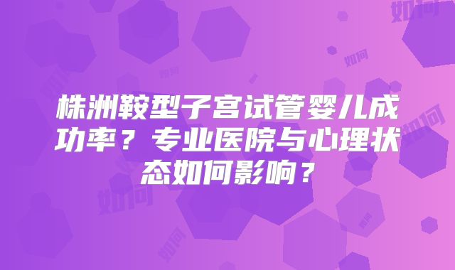 株洲鞍型子宫试管婴儿成功率?专业医院与心理状态如何影响?