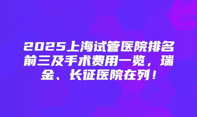 2025上海试管医院排名前三及手术费用一览，瑞金、长征医院在列！
