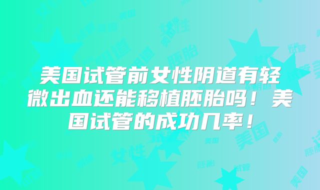 美国试管前女性阴道有轻微出血还能移植胚胎吗！美国试管的成功几率！