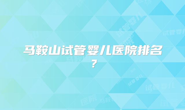 马鞍山试管婴儿医院排名？
