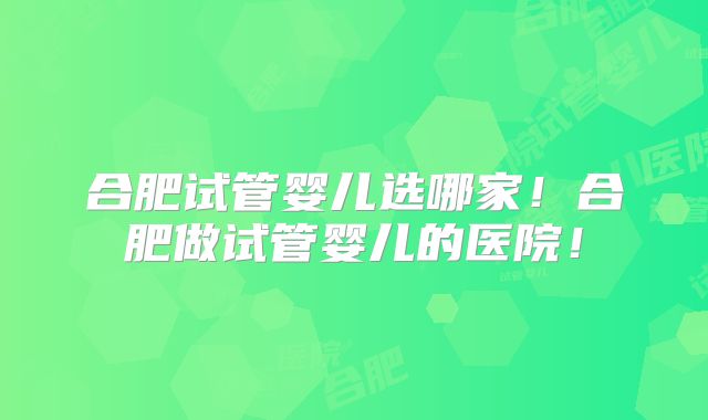 合肥试管婴儿选哪家！合肥做试管婴儿的医院！