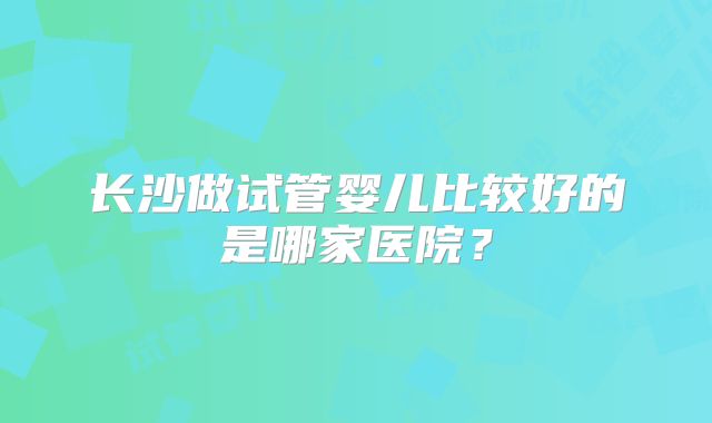 长沙做试管婴儿比较好的是哪家医院?
